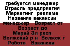 требуется менеджер › Отрасль предприятия ­ Маркетинг, реклама › Название вакансии ­ менеджер › Возраст от ­ 18 › Возраст до ­ 60 - Марий Эл респ., Волжский р-н, Волжск г. Работа » Вакансии   . Марий Эл респ.